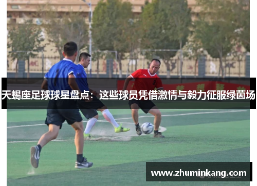 天蝎座足球球星盘点：这些球员凭借激情与毅力征服绿茵场